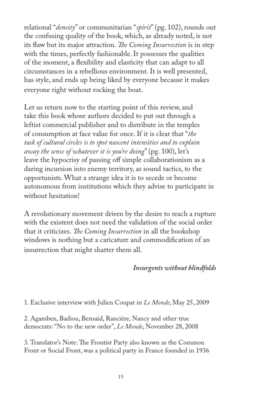 relational “density” or communitarian “spiric” (pg. 102), rounds out the confusing quality of the book, which, a already noted, is not its flaw but its major attraction. The Coming Insurrection i in step with the times, perfectly fashionable. It possesses the qualities of the moment, a flesibilty and clasticity that can adapt to all circumstances in a rebellious environment. It is well presented, has style, and ends up being liked by everyone because it makes everyone right without rocking the boat. Let us return now to the starting point of this review, and take this book whose authors decided to put out through a Ieftist commercial publisher and to distribute in the temples of consumption at face value for once. If it is clear that “the task of cultural circlesis 1o spot nascent intensities and to explain asuay the sense of whatever it is you’re doing” (pg. 100), let’s Ieave the hypocrisy of passing off simple collaborationism as a. daring incursion into enemy territory, as sound tactics, to the opportunists. What a strange idea it i to sccede or become autonomous from institutions which they advise to participate in without hesitation! A revolutionary movement driven by the desire to reach a rupture with the existent does not need the validation of the social order that it criticizes. The Coming Insurrection in all the bookshop windows is nothing but a caricature and commodification of an insurrection that might shatter ther all Insurgents without blindfolds 1. Exclusive interview with Julien Coupat in Le Mande, May 25, 2009 2. Agamben, Badiou, Bensaid, Ranciére, Nancy and other true democrats: “No to the new order”, Le Mond:, November 28, 2008 3. Translator’s Note: The Frontist Party also known as the Common Front or Social Front, was a political party in France founded in 1936 15